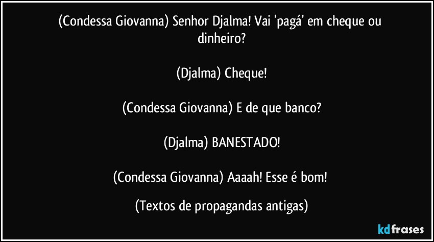 (Condessa Giovanna) Senhor Djalma! Vai 'pagá' em cheque ou dinheiro?

(Djalma) Cheque!

(Condessa Giovanna) E de que banco?

(Djalma) BANESTADO!

(Condessa Giovanna) Aaaah! Esse é bom! (Textos de propagandas antigas)