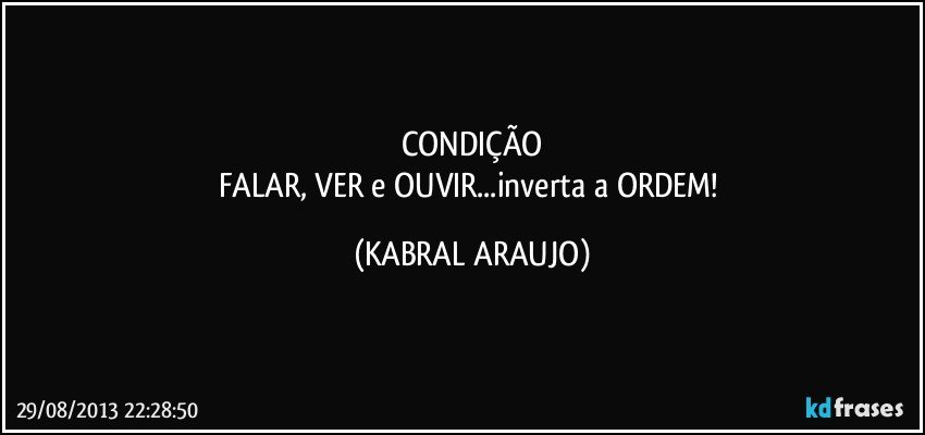 CONDIÇÃO
FALAR, VER e OUVIR...inverta a ORDEM! (KABRAL ARAUJO)