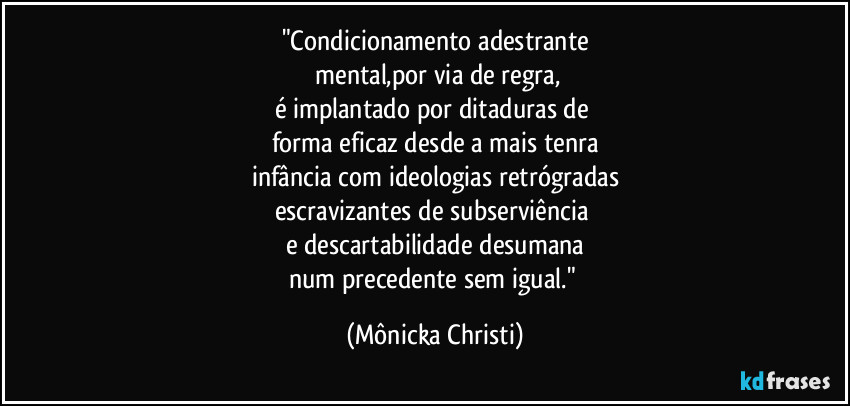 "Condicionamento adestrante
 mental,por via de regra,
é implantado por ditaduras de 
forma eficaz desde a mais tenra
infância com ideologias retrógradas
escravizantes de subserviência 
e descartabilidade desumana
num precedente sem igual." (Mônicka Christi)