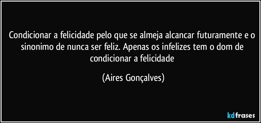 Condicionar a felicidade pelo que se almeja alcancar futuramente e o sinonimo de nunca ser feliz. Apenas os infelizes tem o dom de condicionar a felicidade (Aires Gonçalves)
