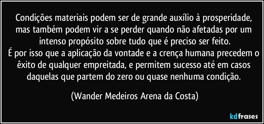 Condições materiais podem ser de grande auxílio à prosperidade, mas também podem vir a se perder quando não afetadas por um intenso propósito sobre tudo que é preciso ser feito.
É por isso que a aplicação da vontade e a crença humana precedem o êxito de qualquer empreitada, e permitem sucesso até em casos daquelas que partem do zero ou quase nenhuma condição. (Wander Medeiros Arena da Costa)