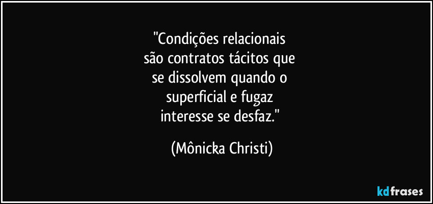 "Condições relacionais
são contratos tácitos que
se dissolvem quando o
superficial e fugaz
interesse se desfaz." (Mônicka Christi)