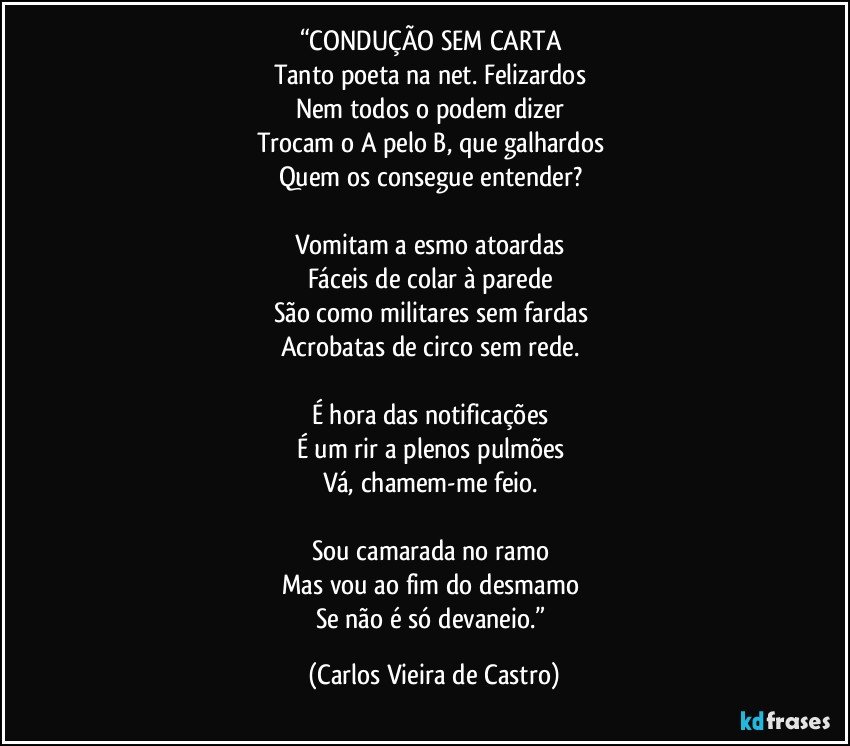 “CONDUÇÃO SEM CARTA 
Tanto poeta na net. Felizardos 
Nem todos o podem dizer 
Trocam o A pelo B, que galhardos 
Quem os consegue entender? 

Vomitam a esmo atoardas 
Fáceis de colar à parede 
São como militares sem fardas 
Acrobatas de circo sem rede. 

É hora das notificações 
É um rir a plenos pulmões 
Vá, chamem-me feio. 

Sou camarada no ramo 
Mas vou ao fim do desmamo 
Se não é só devaneio.” (Carlos Vieira de Castro)