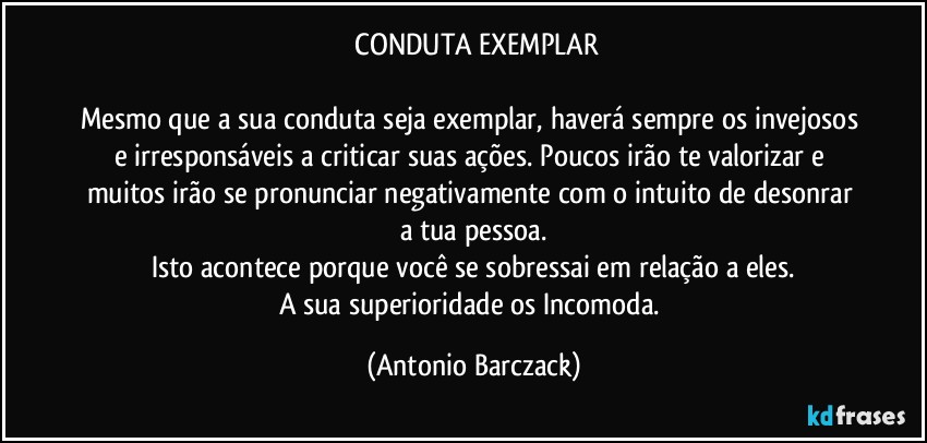 ⁠CONDUTA EXEMPLAR

Mesmo que a sua conduta seja exemplar, haverá sempre os invejosos e irresponsáveis a criticar suas ações. Poucos irão te valorizar e muitos irão se pronunciar negativamente com o intuito de desonrar a tua pessoa.
Isto acontece porque você se sobressai em relação a eles.
A sua superioridade os Incomoda. (Antonio Barczack)