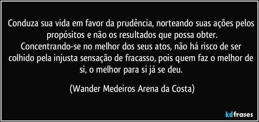 Conduza sua vida em favor da prudência, norteando suas ações pelos propósitos e não os resultados que possa obter.
Concentrando-se no melhor dos seus atos, não há risco de ser colhido pela injusta sensação de fracasso, pois quem faz o melhor de si, o melhor para si já se deu. (Wander Medeiros Arena da Costa)