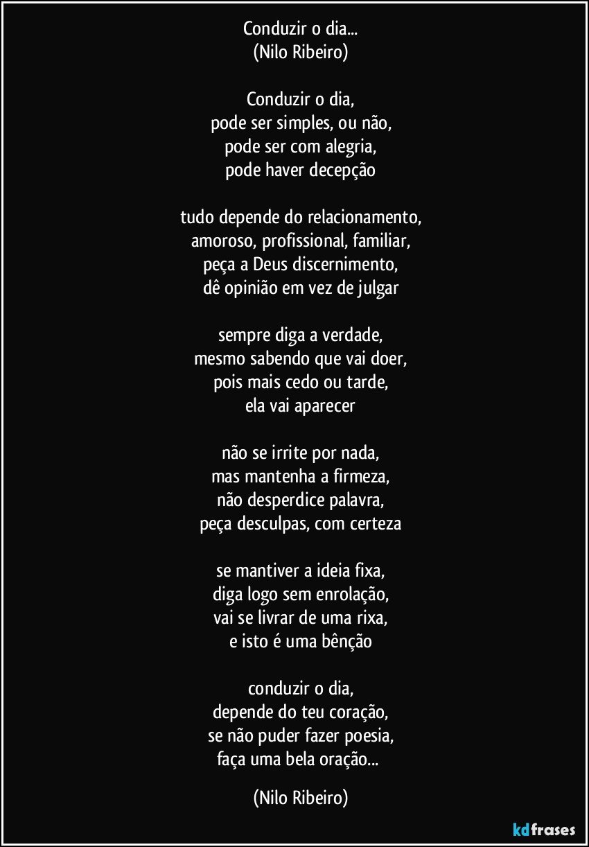 Conduzir o dia...
(Nilo Ribeiro)

Conduzir o dia,
pode ser simples, ou não,
pode ser com alegria,
pode haver decepção

tudo depende do relacionamento,
amoroso, profissional, familiar,
peça a Deus discernimento,
dê opinião em vez de julgar

sempre diga a verdade,
mesmo sabendo que vai doer,
pois mais cedo ou tarde,
ela vai aparecer

não se irrite por nada,
mas mantenha a firmeza,
não desperdice palavra,
peça desculpas, com certeza

se mantiver a ideia fixa,
diga logo sem enrolação,
vai se livrar de uma rixa,
e isto é uma bênção

conduzir o dia,
depende do teu coração,
se não puder fazer poesia,
faça uma bela oração... (Nilo Ribeiro)