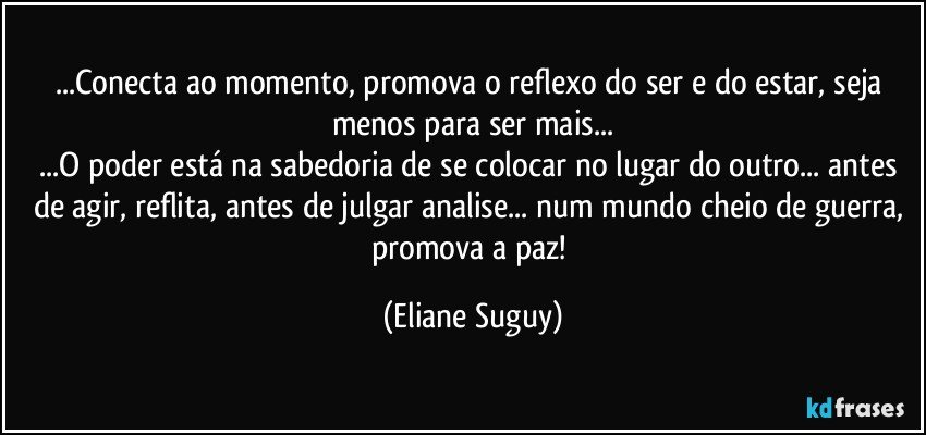 ...Conecta ao momento, promova o reflexo do ser e do estar, seja menos para ser mais...
...O poder está na sabedoria de se colocar no lugar do outro... antes de agir, reflita, antes de julgar analise...  num mundo cheio de guerra, promova a paz! (Eliane Suguy)