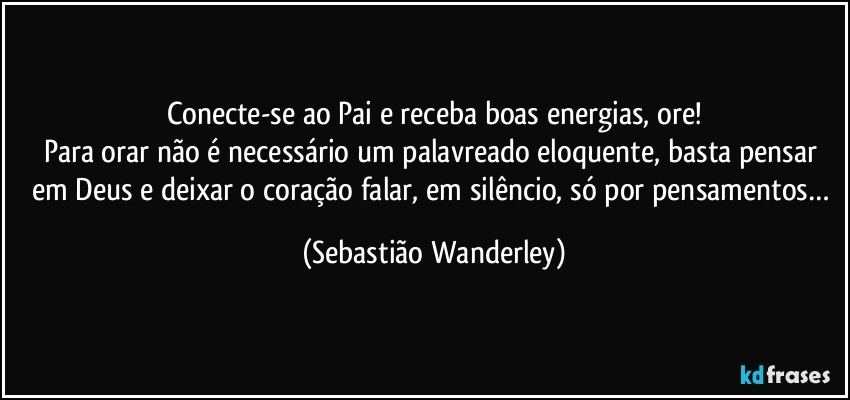 Conecte-se ao Pai e receba boas energias, ore!
Para orar não é necessário um palavreado eloquente, basta pensar em Deus e deixar o coração falar, em silêncio, só por pensamentos… (Sebastião Wanderley)