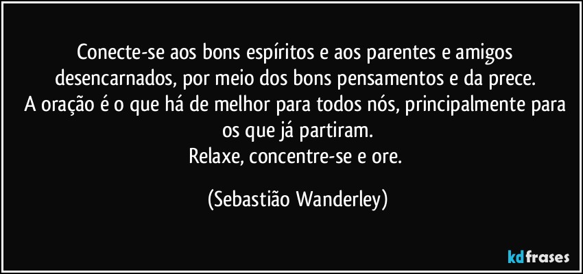 Conecte-se aos bons espíritos e aos parentes e amigos desencarnados, por meio dos bons pensamentos e da prece. 
A oração é o que há de melhor para todos nós, principalmente para os que já partiram.
Relaxe, concentre-se e ore. (Sebastião Wanderley)