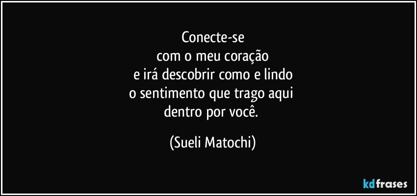 Conecte-se
 com o meu coração 
e irá descobrir como e lindo
o sentimento que trago aqui 
dentro por você. (Sueli Matochi)