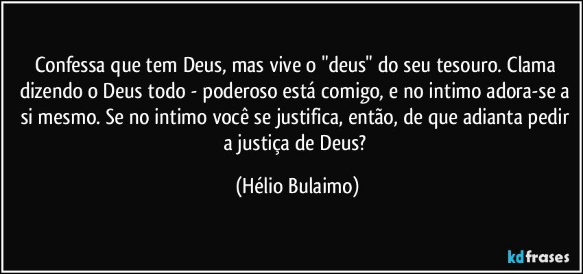 Confessa que tem Deus, mas vive o "deus" do seu tesouro. Clama dizendo o Deus todo - poderoso está comigo, e no intimo adora-se a si mesmo. Se no intimo você se justifica, então, de que adianta pedir a justiça de Deus? (Hélio Bulaimo)