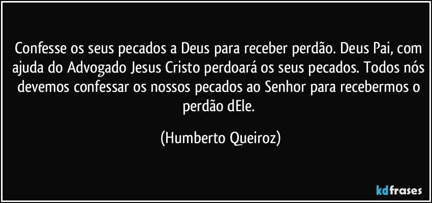 Confesse os seus pecados a Deus para receber perdão. Deus Pai, com ajuda do Advogado Jesus Cristo perdoará os seus pecados. Todos nós devemos confessar os nossos pecados ao Senhor para recebermos o perdão dEle. (Humberto Queiroz)