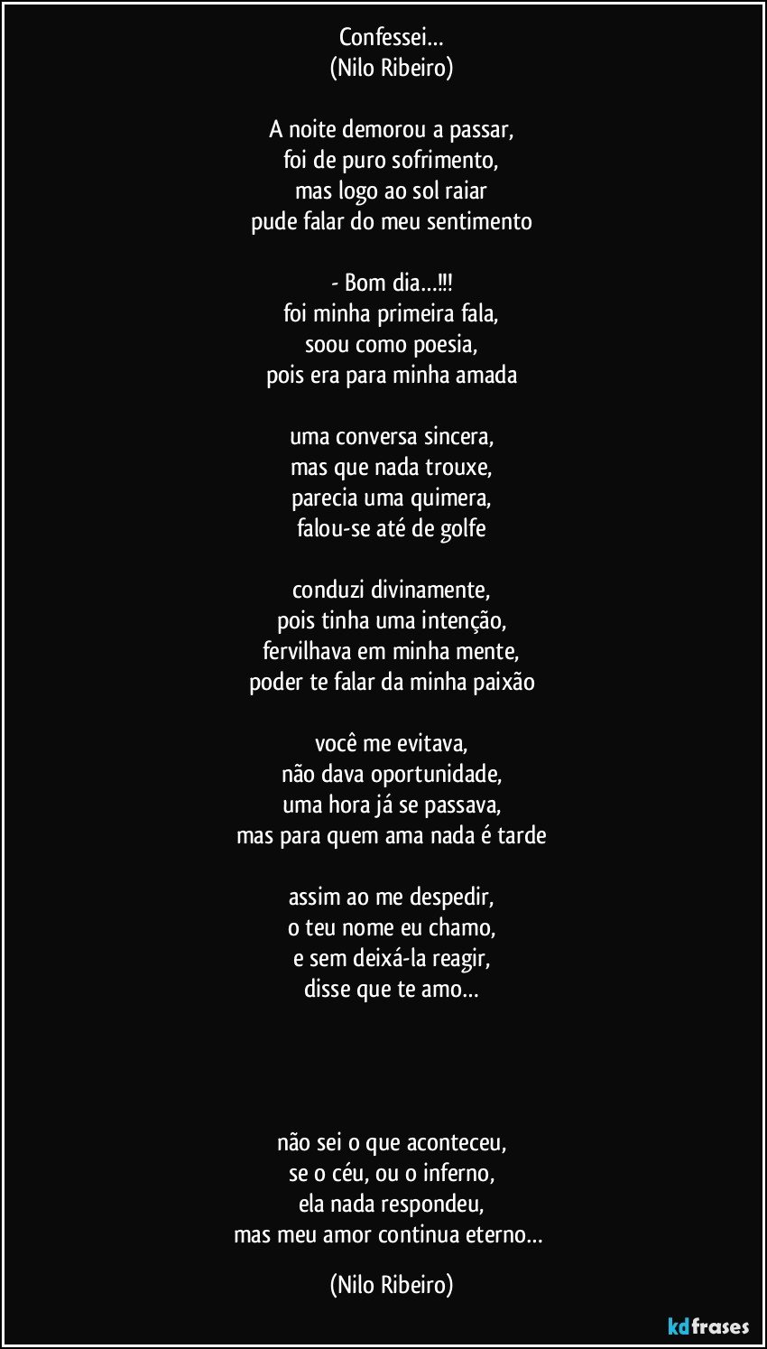 Confessei…
(Nilo Ribeiro)

A noite demorou a passar,
foi de puro sofrimento,
mas logo ao sol raiar
pude falar do meu sentimento

- Bom dia…!!!
foi minha primeira fala,
soou como poesia,
pois era para minha amada

uma conversa sincera,
mas que nada trouxe,
parecia uma quimera,
falou-se até de golfe

conduzi divinamente,
pois tinha uma intenção,
fervilhava em minha mente,
poder te falar da minha paixão

você me evitava,
não dava oportunidade,
uma hora já se passava,
mas para quem ama nada é tarde

assim ao me despedir,
o teu nome eu chamo,
e sem deixá-la reagir,
disse que te amo…




não sei o que aconteceu,
se o céu, ou o inferno,
ela nada respondeu,
mas meu amor continua eterno… (Nilo Ribeiro)