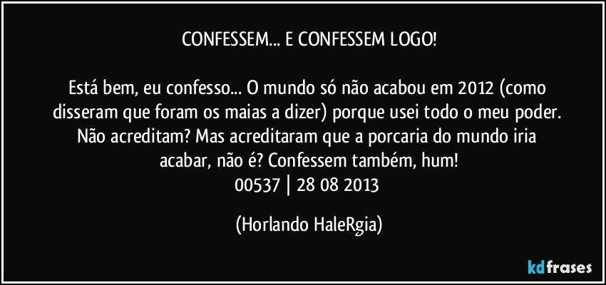 CONFESSEM... E CONFESSEM LOGO!

Está bem, eu confesso... O mundo só não acabou em 2012 (como disseram que foram os maias a dizer) porque usei todo o meu poder. Não acreditam? Mas acreditaram que a porcaria do mundo iria acabar, não é? Confessem também, hum!
00537 | 28/08/2013 (Horlando HaleRgia)