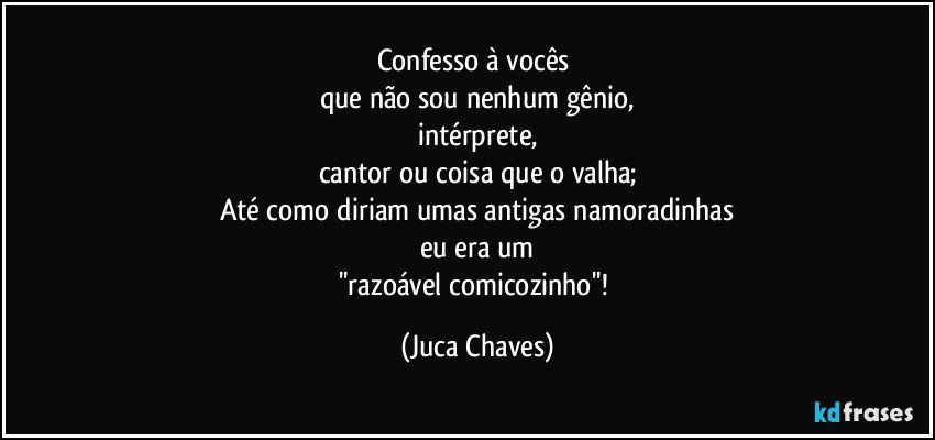 Confesso à vocês 
que não sou nenhum gênio,
intérprete,
cantor ou coisa que o valha;
Até como diriam umas antigas namoradinhas
eu era um
''razoável comicozinho''! (Juca Chaves)