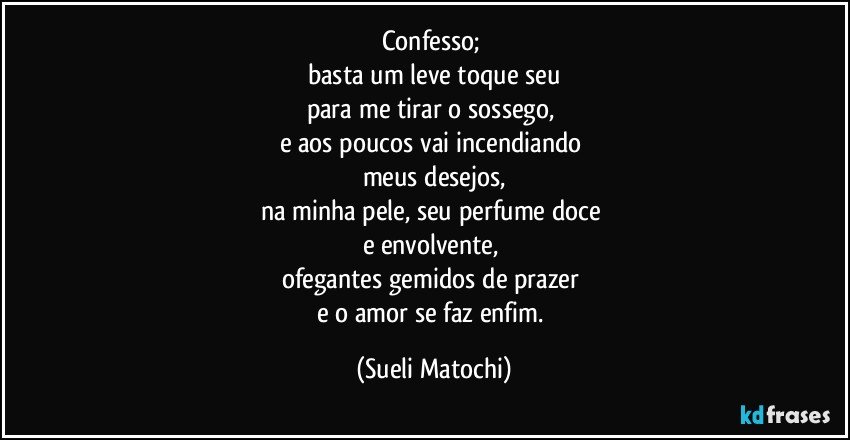 Confesso; 
basta um leve toque seu
para me tirar o sossego, 
e aos poucos vai incendiando 
meus desejos,
na minha pele, seu perfume doce 
e envolvente, 
ofegantes gemidos de prazer 
e o amor se faz enfim. (Sueli Matochi)