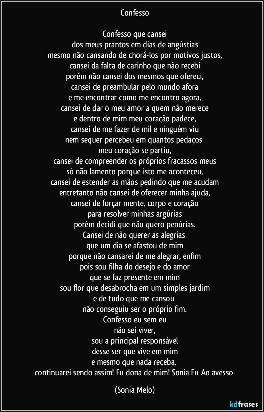 Confesso

Confesso que cansei
dos meus prantos em dias de angústias
mesmo não cansando de chorá-los por motivos justos,
cansei da falta de carinho que não recebi
porém não cansei dos mesmos que ofereci,
cansei de preambular pelo mundo afora
e me encontrar como me encontro agora,
cansei de dar o meu amor a quem não merece
e dentro de mim meu coração padece,
cansei de me fazer de mil e ninguém viu
nem sequer percebeu em quantos pedaços 
meu coração se partiu,
cansei de compreender os próprios fracassos meus
só não lamento porque isto me aconteceu,
cansei de estender as mãos pedindo que me acudam
entretanto não cansei de oferecer minha ajuda,
cansei de forçar mente, corpo e coração
para resolver minhas argúrias
porém decidi que não quero penúrias.
Cansei de não querer as alegrias 
que um dia se afastou de mim
porque não cansarei de me alegrar, enfim
pois sou  filha do desejo e do amor
que se faz presente em mim
sou flor que desabrocha em um simples jardim
e de tudo que me cansou 
não conseguiu ser o próprio fim.
Confesso eu sem eu
não sei viver,
sou a principal responsável
desse ser que vive em mim
e mesmo que nada receba, 
continuarei sendo assim! Eu dona de mim! Sonia Eu Ao avesso (Sonia Melo)