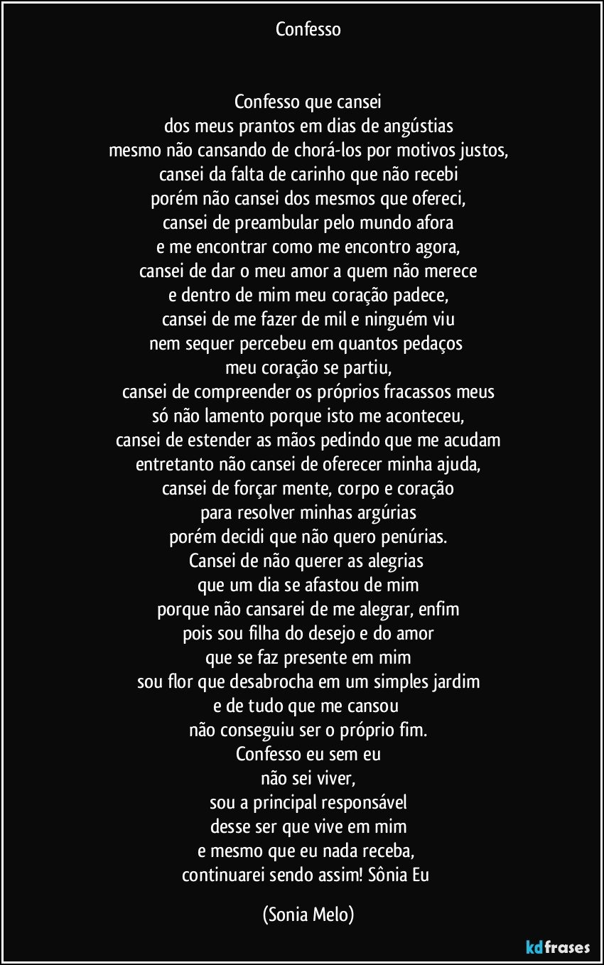 Confesso


Confesso que cansei
dos meus prantos em dias de angústias
mesmo não cansando de chorá-los por motivos justos,
cansei da falta de carinho que não recebi
porém não cansei dos mesmos que ofereci,
cansei de preambular pelo mundo afora
e me encontrar como me encontro agora,
cansei de dar o meu amor a quem não merece
e dentro de mim meu coração padece,
cansei de me fazer de mil e ninguém viu
nem sequer percebeu em quantos pedaços 
meu coração se partiu,
cansei de compreender os próprios fracassos meus
só não lamento porque isto me aconteceu,
cansei de estender as mãos pedindo que me acudam
entretanto não cansei de oferecer minha ajuda,
cansei de forçar mente, corpo e coração
para resolver minhas argúrias
porém decidi que não quero penúrias.
Cansei de não querer as alegrias 
que um dia se afastou de mim
porque não cansarei de me alegrar, enfim
pois sou  filha do desejo e do amor
que se faz presente em mim
sou flor que desabrocha em um simples jardim
e de tudo que me cansou 
não conseguiu ser o próprio fim.
Confesso eu sem eu
não sei viver,
sou a principal responsável
desse ser que vive em mim
e mesmo que eu nada receba, 
continuarei sendo assim! Sônia Eu (Sonia Melo)