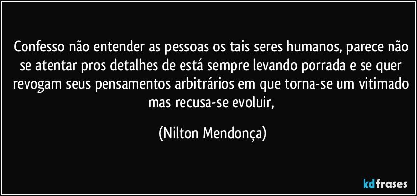 Confesso não entender as pessoas os tais seres humanos, parece não se atentar pros detalhes de está sempre levando porrada e se quer revogam seus pensamentos arbitrários em que torna-se um vitimado mas recusa-se evoluir, (Nilton Mendonça)