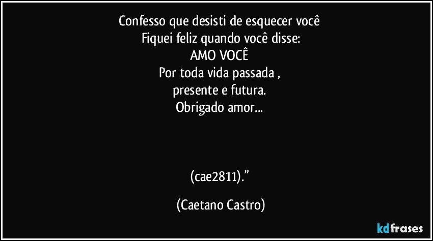 Confesso que desisti de esquecer você 
Fiquei feliz quando você disse:
AMO VOCÊ 
Por toda vida passada , 
presente e futura. 
Obrigado amor... 



(cae2811).” (Caetano Castro)