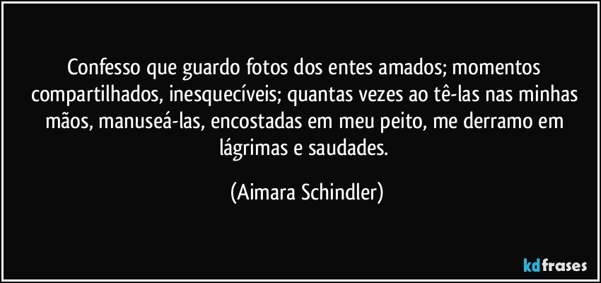 Confesso que guardo fotos dos entes amados; momentos compartilhados, inesquecíveis; quantas vezes ao tê-las nas minhas mãos, manuseá-las, encostadas em meu peito, me derramo em lágrimas e saudades. (Aimara Schindler)