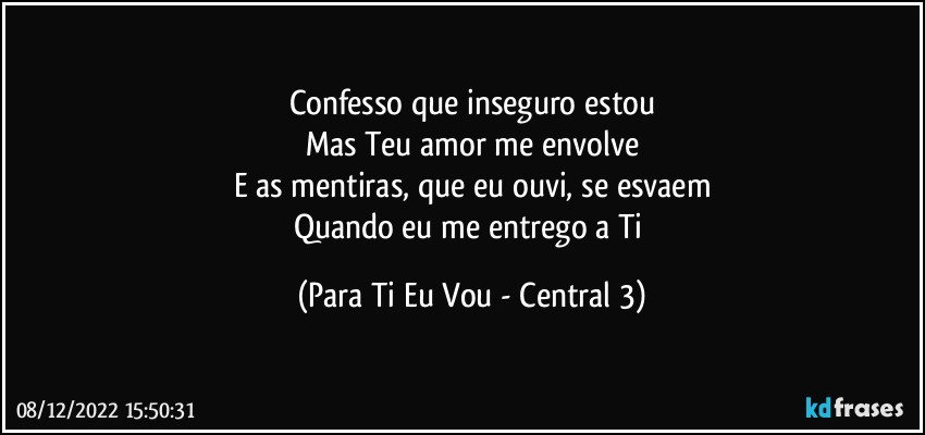 Confesso que inseguro estou
Mas Teu amor me envolve
E as mentiras, que eu ouvi, se esvaem
Quando eu me entrego a Ti (Para Ti Eu Vou - Central 3)