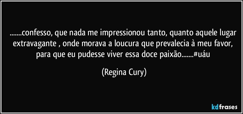 ...confesso, que nada me impressionou tanto, quanto aquele lugar extravagante , onde  morava a loucura que prevalecia à meu favor,  para  que eu pudesse  viver  essa doce  paixão...#uáu (Regina Cury)