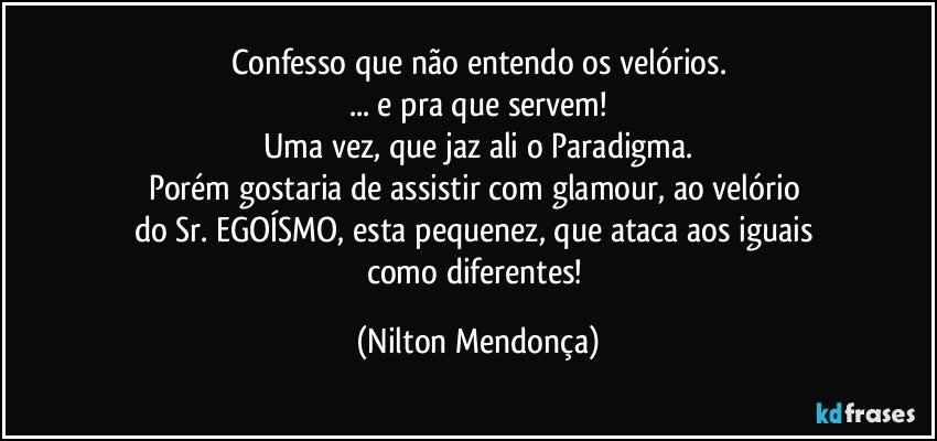 Confesso que não entendo os velórios.
... e pra que servem!
Uma vez, que jaz ali o Paradigma.
Porém gostaria de assistir com glamour, ao velório 
do Sr. EGOÍSMO, esta pequenez, que ataca aos iguais 
como diferentes! (Nilton Mendonça)