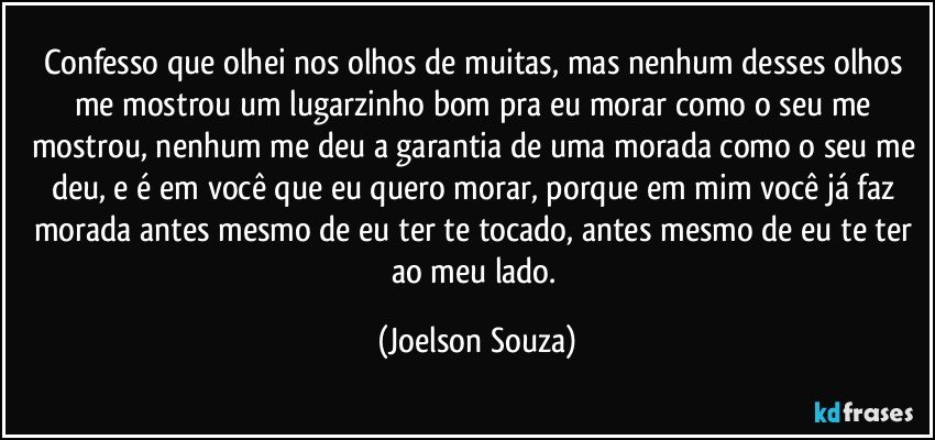 Confesso que olhei nos olhos de muitas, mas nenhum desses olhos me mostrou um lugarzinho bom pra eu morar como o seu me mostrou, nenhum me deu a garantia de uma morada como o seu me deu, e é em você que eu quero morar, porque em mim você já faz morada antes mesmo de eu ter te tocado, antes mesmo de eu te ter ao meu lado. (Joelson Souza)