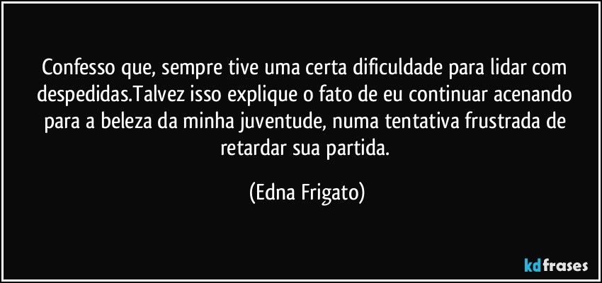 Confesso que, sempre tive uma certa dificuldade para lidar com despedidas.Talvez isso explique o fato de eu continuar acenando para a beleza da minha juventude, numa tentativa frustrada de retardar sua partida. (Edna Frigato)