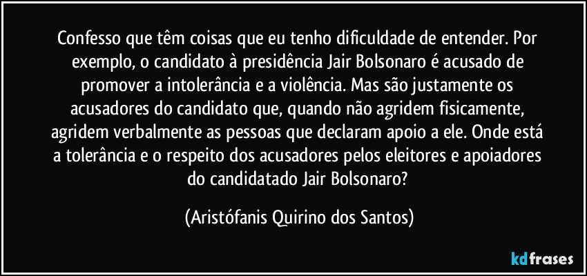 Confesso que têm coisas que eu tenho dificuldade de entender. Por exemplo, o candidato à presidência Jair Bolsonaro é acusado de promover a intolerância e a violência. Mas são justamente os acusadores do candidato que, quando não agridem fisicamente, agridem verbalmente as pessoas que declaram apoio a ele. Onde está a tolerância e o respeito dos acusadores pelos eleitores e apoiadores do candidatado Jair Bolsonaro? (Aristófanis Quirino dos Santos)