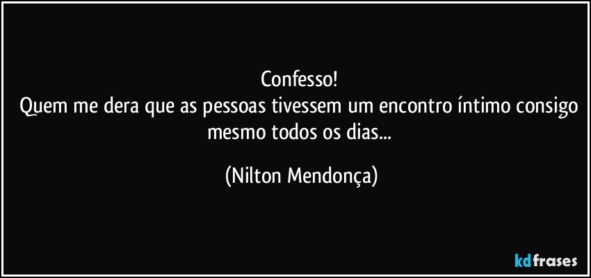 Confesso! 
Quem me dera que as pessoas tivessem um encontro íntimo consigo mesmo todos os dias... (Nilton Mendonça)