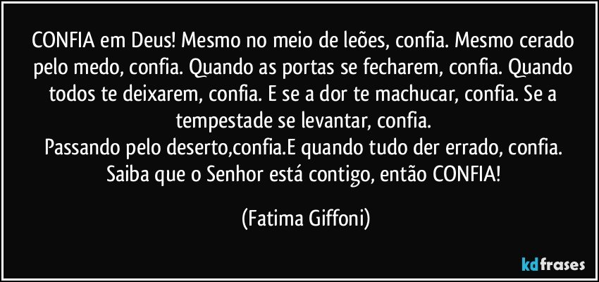 CONFIA em Deus! Mesmo no meio de leões, confia. Mesmo cerado pelo medo, confia. Quando as portas se fecharem, confia. Quando todos te deixarem, confia. E se a dor te machucar, confia. Se a tempestade se levantar, confia. 
Passando pelo deserto,confia.E quando tudo der errado, confia. 
Saiba que o Senhor está contigo, então CONFIA! (Fatima Giffoni)