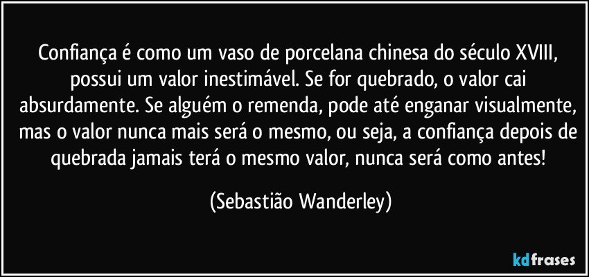 Confiança é como um vaso de porcelana chinesa do século XVIII, possui um valor inestimável. Se for quebrado, o valor cai absurdamente. Se alguém o remenda, pode até enganar visualmente, mas o valor nunca mais será o mesmo, ou seja, a confiança depois de quebrada jamais terá o mesmo valor, nunca será como antes! (Sebastião Wanderley)