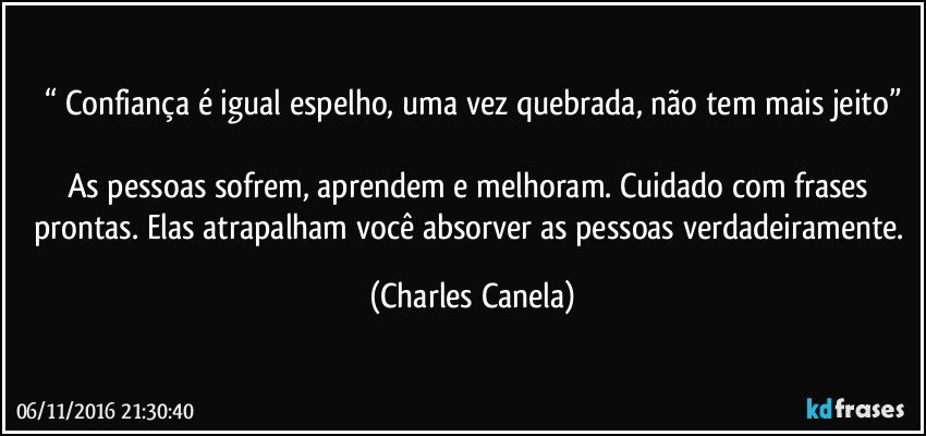 “ Confiança é igual espelho, uma vez quebrada, não tem mais jeito”

As pessoas sofrem, aprendem e melhoram. Cuidado com frases prontas. Elas atrapalham você absorver as pessoas verdadeiramente. (Charles Canela)