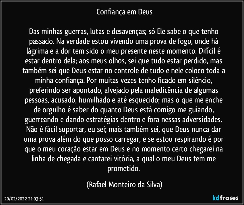 Confiança em Deus

Das minhas guerras, lutas e desavenças; só Ele sabe o que tenho passado. Na verdade estou vivendo uma prova de fogo, onde há lágrima e a dor tem sido o meu presente neste momento. Difícil é estar dentro dela; aos meus olhos, sei que tudo estar perdido, mas também sei que Deus estar no controle de tudo e nele coloco toda a minha confiança.  Por muitas vezes tenho ficado em silêncio, preferindo ser apontado, alvejado pela maledicência de algumas pessoas, acusado, humilhado e até esquecido; mas o que me enche de orgulho é saber do quanto Deus está comigo me guiando, guerreando e dando estratégias dentro e fora nessas adversidades. Não é fácil suportar, eu sei; mais também sei, que Deus nunca dar uma prova além do que posso carregar, e se estou respirando é por que o meu coração estar em Deus e no momento certo chegarei na linha de chegada e cantarei vitória, a qual o meu Deus tem me prometido. (Rafael Monteiro da Silva)