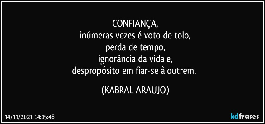 CONFIANÇA,
inúmeras vezes é voto de tolo,
perda de tempo,
ignorância da vida e,
despropósito em fiar-se à outrem. (KABRAL ARAUJO)