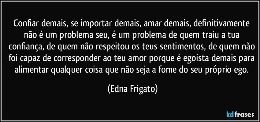 Confiar demais, se importar demais, amar demais, definitivamente não é um problema seu, é um problema de quem traiu a tua confiança, de quem não respeitou os teus sentimentos, de quem não foi capaz de corresponder ao teu amor porque é egoísta demais para alimentar qualquer coisa que não seja a fome do seu próprio ego. (Edna Frigato)