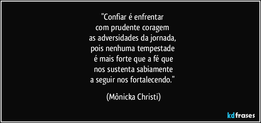 "Confiar é enfrentar 
com prudente coragem 
as adversidades da jornada, 
pois nenhuma tempestade 
é mais forte que a fé que
 nos sustenta sabiamente 
a seguir nos fortalecendo." (Mônicka Christi)