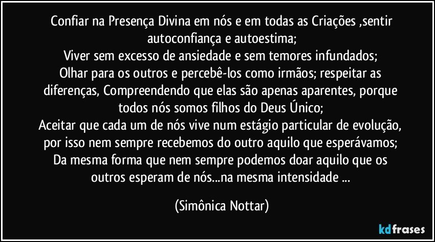  Confiar na Presença Divina em nós e em todas as Criações ,sentir autoconfiança e autoestima;
Viver sem excesso de ansiedade e sem temores infundados; 
Olhar para os outros e percebê-los como irmãos; respeitar as diferenças, Compreendendo que elas são apenas aparentes, porque todos nós somos filhos do Deus Único; 
Aceitar que cada um de nós vive num estágio particular de evolução, por isso nem sempre recebemos do outro aquilo que esperávamos; 
Da mesma forma que nem sempre podemos doar aquilo que os outros esperam de nós...na mesma intensidade ... (Simônica Nottar)