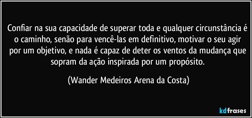 Confiar na sua capacidade de superar toda e qualquer circunstância é o caminho, senão para vencê-las em definitivo, motivar o seu agir por um objetivo, e nada é capaz de deter os ventos da mudança que sopram da ação inspirada por um propósito. (Wander Medeiros Arena da Costa)