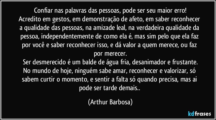 Confiar nas palavras das pessoas, pode ser seu maior erro!
Acredito em gestos, em demonstração de afeto, em saber reconhecer a qualidade das pessoas, na amizade leal, na verdadeira qualidade da pessoa, independentemente de como ela é, mas sim pelo que ela faz por você e saber reconhecer isso, e dá valor a quem merece, ou faz por merecer.
Ser desmerecido é um balde de água fria, desanimador e frustante.
No mundo de hoje, ninguém sabe amar, reconhecer e valorizar, só sabem curtir o momento, e sentir a falta só quando precisa, mas ai pode ser tarde demais.. (Arthur Barbosa)