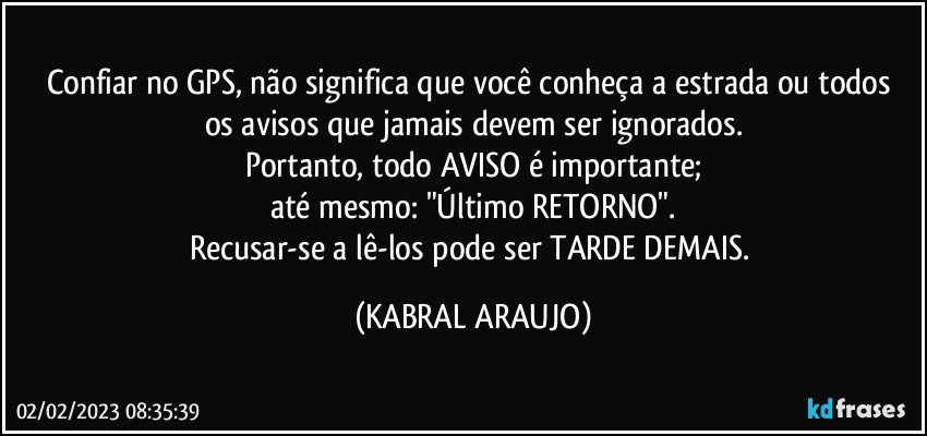 Confiar no GPS, não significa que você  conheça a estrada ou todos os avisos que jamais devem ser ignorados.
Portanto, todo AVISO é importante;
até mesmo: "Último RETORNO".
Recusar-se a lê-los pode ser TARDE DEMAIS. (KABRAL ARAUJO)