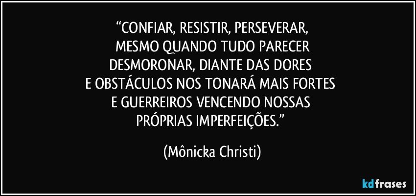 “CONFIAR, RESISTIR, PERSEVERAR,
MESMO QUANDO TUDO PARECER
DESMORONAR, DIANTE DAS DORES 
E OBSTÁCULOS NOS TONARÁ MAIS FORTES 
E GUERREIROS VENCENDO NOSSAS 
PRÓPRIAS IMPERFEIÇÕES.” (Mônicka Christi)