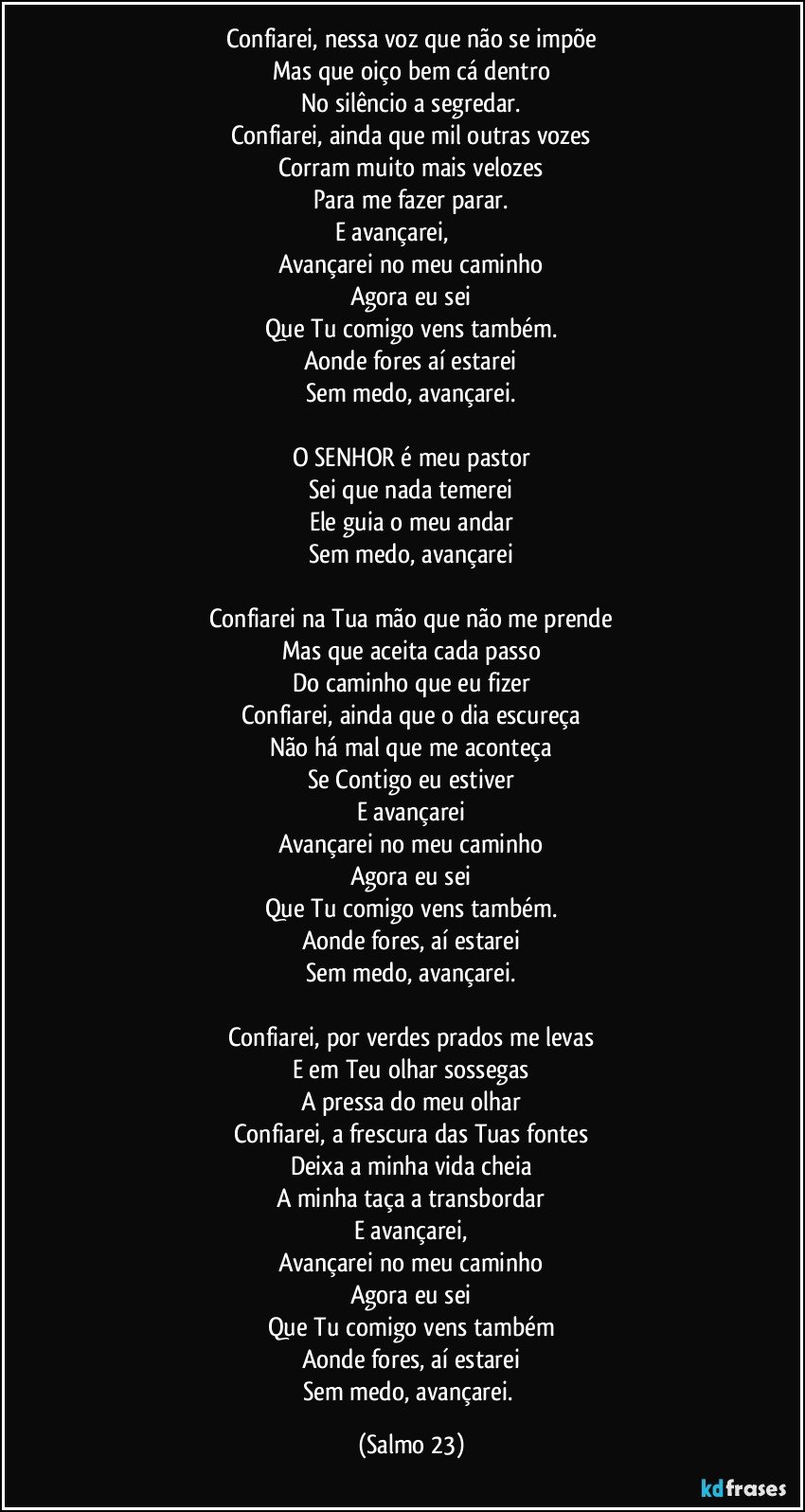 Confiarei, nessa voz que não se impõe
Mas que oiço bem cá dentro
No silêncio a segredar.
Confiarei, ainda que mil outras vozes
Corram muito mais velozes
Para me fazer parar.
E avançarei,                      
Avançarei no meu caminho
Agora eu sei
Que Tu comigo vens também.
Aonde fores aí estarei
Sem medo, avançarei.

O SENHOR é meu pastor
Sei que nada temerei
Ele guia o meu andar
Sem medo, avançarei

Confiarei na Tua mão que não me prende
Mas que aceita cada passo
Do caminho que eu fizer
Confiarei, ainda que o dia escureça
Não há mal que me aconteça
Se Contigo eu estiver
E avançarei
Avançarei no meu caminho
Agora eu sei
Que Tu comigo vens também.
Aonde fores, aí estarei
Sem medo, avançarei.
 
Confiarei, por verdes prados me levas
E em Teu olhar sossegas
A pressa do meu olhar
Confiarei, a frescura das Tuas fontes
Deixa a minha vida cheia
A minha taça a transbordar
E avançarei,
Avançarei no meu caminho
Agora eu sei
Que Tu comigo vens também
Aonde fores, aí estarei
Sem medo, avançarei. (Salmo 23)