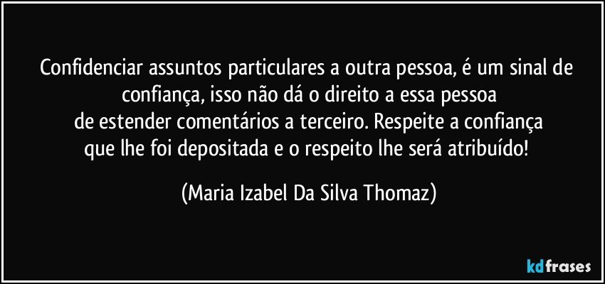 Confidenciar assuntos particulares a outra pessoa, é um sinal de confiança, isso não dá o direito a essa pessoa
de estender comentários a terceiro. Respeite a confiança
que lhe foi depositada e o respeito lhe será atribuído! (Maria Izabel Da Silva Thomaz)