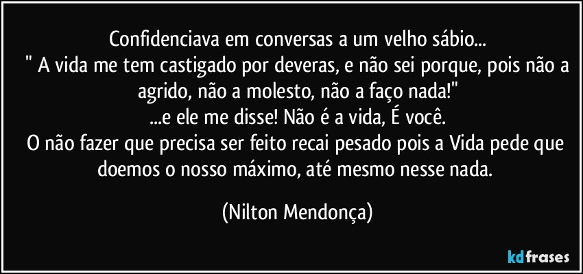 Confidenciava em conversas a um velho sábio...
 " A vida me tem castigado por deveras, e não sei porque, pois não a agrido, não a molesto, não a faço nada!"
...e ele me disse! Não é a vida, É você.
O não fazer que precisa ser feito recai pesado pois a Vida pede que doemos o nosso máximo, até mesmo nesse nada. (Nilton Mendonça)