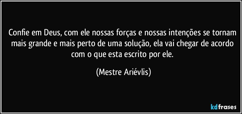 Confie em Deus, com ele nossas forças e nossas intenções se tornam mais grande e mais perto de uma solução, ela vai chegar de acordo com o que esta escrito por ele. (Mestre Ariévlis)