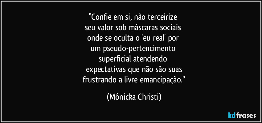 "Confie em si, não terceirize
seu valor sob máscaras sociais
onde se oculta o 'eu real' por
um pseudo-pertencimento
superficial atendendo
expectativas que não são suas
frustrando a livre emancipação." (Mônicka Christi)