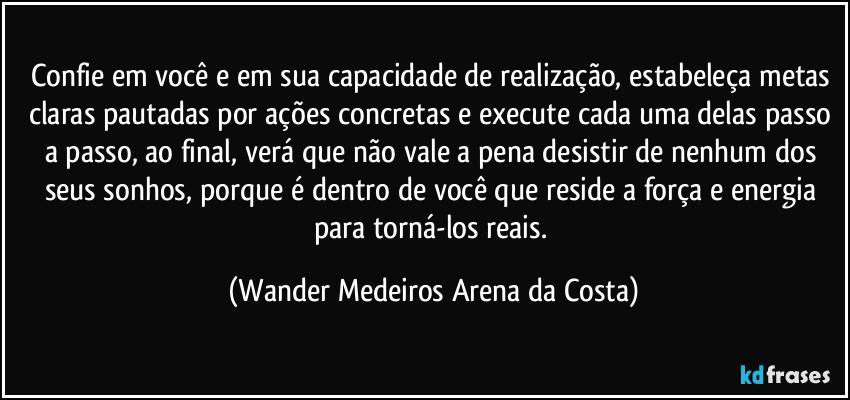 Confie em você e em sua capacidade de realização, estabeleça metas claras pautadas por ações concretas e execute cada uma delas passo a passo, ao final, verá que não vale a pena desistir de nenhum dos seus sonhos, porque é dentro de você que reside a força e energia para torná-los reais. (Wander Medeiros Arena da Costa)